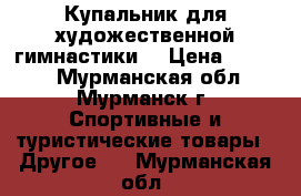 Купальник для художественной гимнастики. › Цена ­ 7 000 - Мурманская обл., Мурманск г. Спортивные и туристические товары » Другое   . Мурманская обл.